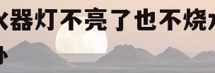 热水器灯不亮了也不烧水怎么办(热水器灯不亮了也不烧水怎么办视频)