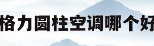 格力圆柱空调哪个好(格力空调圆柱的好还是柜机好)