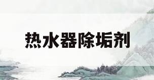 热水器除垢剂(热水器除垢剂对人体有害吗)