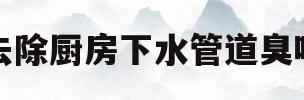 去除厨房下水管道臭味(去除厨房下水管道臭味的方法)