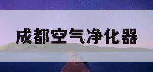 成都空气净化器(成都空气净化器专卖店地址)