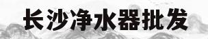 长沙净水器批发(长沙市净水器供应商)
