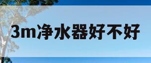 3m净水器好不好(3m净水器到底有没有用)