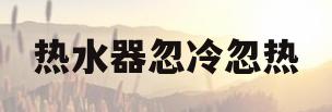 热水器忽冷忽热(美的燃气热水器忽冷忽热)