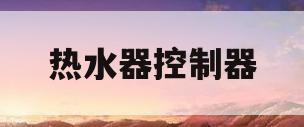 热水器控制器(热水器控制器坏了修多少钱)