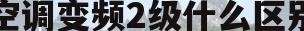 空调变频2级什么区别(空调变频1级和2级有什么区别)