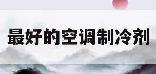 最好的空调制冷剂(目前空调制冷剂最好的是哪一种)
