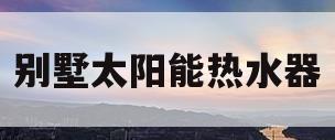 别墅太阳能热水器(别墅太阳能热水器不热)