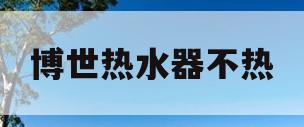 博世热水器不热(博世热水器不热怎么办)