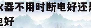 热水器不用时断电好还是不断电好(热水器不用时断电好还是不断电好史密斯)