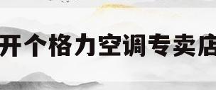 开个格力空调专卖店(开一家格力空调专卖店要多少钱)