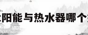 太阳能与热水器哪个好(太阳能热水器哪个好品牌)