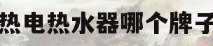 即热电热水器哪个牌子好(即热电热水器哪个牌子好质量好又安全耐用)