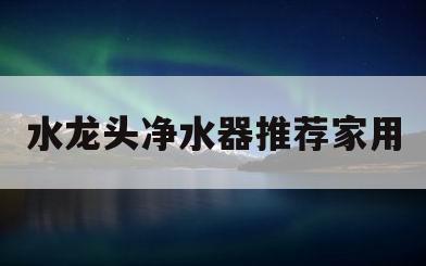 水龙头净水器推荐家用(水龙头净水器家用2020年新款)