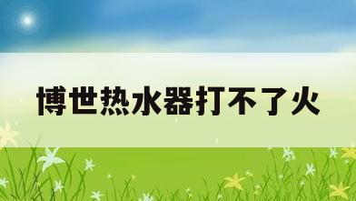 博世热水器打不了火(博世热水器打不燃怎么处理)
