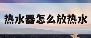 热水器怎么放热水(热水器怎么放热水?)