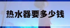 热水器要多少钱(一个热水器要多少钱)