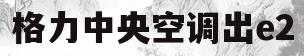 格力中央空调出e2(格力中央空调出E4故障排除)
