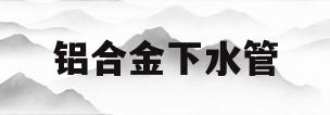 铝合金下水管(铝合金下水管包管材料)