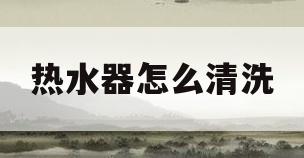 热水器怎么清洗(没有排污口的热水器怎么清洗)