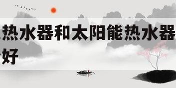 电热水器和太阳能热水器哪个好(电热水器和太阳能热水器哪个好用)