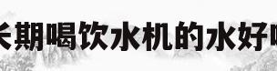 长期喝饮水机的水好吗(长期喝饮水机的水好吗女性)