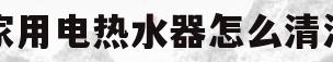 家用电热水器怎么清洗(家用电热水器怎么清洗里面的水垢视频)