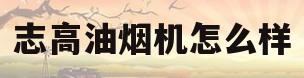 志高油烟机怎么样(志高油烟机怎么样排名第几)