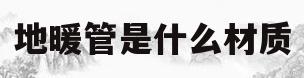 地暖管是什么材质(地暖管是什么材质的)