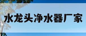 水龙头净水器厂家(水龙头净水器厂家联系电话)