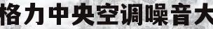 格力中央空调噪音大(中央空调外机隔音降噪)