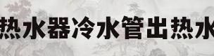 热水器冷水管出热水(热水器冷水管出热水,热水管出冷水)