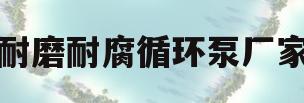 耐磨耐腐循环泵厂家(耐磨耐腐循环泵厂家排名)