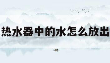 热水器中的水怎么放出(热水器中的水怎么放出来)