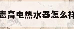志高电热水器怎么样(志高电热水器怎么样质量怎么样)
