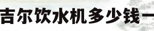 安吉尔饮水机多少钱一台(安吉尔饮水机多少钱一台家庭用)