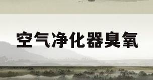 空气净化器臭氧(空气净化器臭氧对人体有害吗)