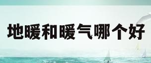地暖和暖气哪个好(地暖和暖气的好处和坏处)