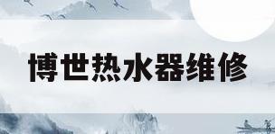 博世热水器维修(博世热水器维修电话热水器售后维修)