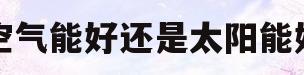 空气能好还是太阳能好(空气能好还是太阳能好用)
