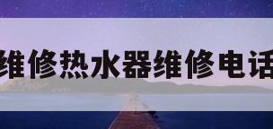 维修热水器维修电话(威博热水器售后维修电话)