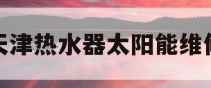 天津热水器太阳能维修(天津热水器太阳能维修点)