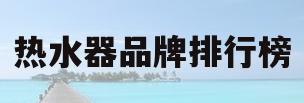 热水器品牌排行榜(十大名牌热水器品牌排行榜)