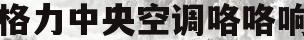 格力中央空调咯咯响(格力中央空调咯咯响怎么解决)
