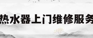 热水器上门维修服务(热水器上门维修服务电话)