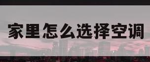 家里怎么选择空调(怎样选择合适的家用空调)