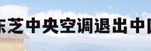 东芝中央空调退出中国(东芝中央空调业务卖了吗)
