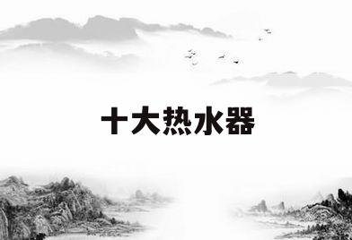 十大热水器(十大热水器品牌)