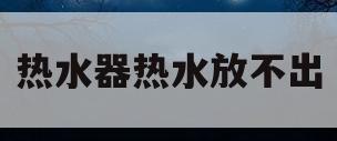 热水器热水放不出(热水器热水放不出来水)