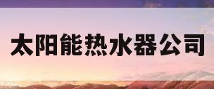 太阳能热水器公司(太阳能热水器公司电话)